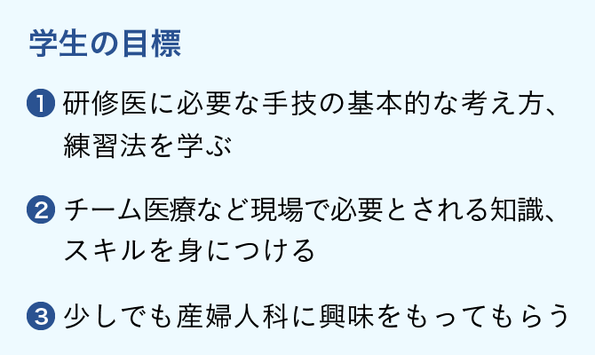 学生の目標 1.研修医に必要な手技の基本的な考え方、練習法を学ぶ 2.チーム医療など現場で必要とされる知識、スキルを身につける 3.少しでも産婦人科に興味をもってもらう